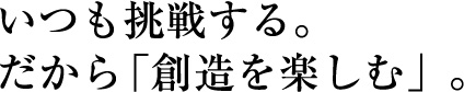 いつも挑戦する。だから「創造を楽しむ」。